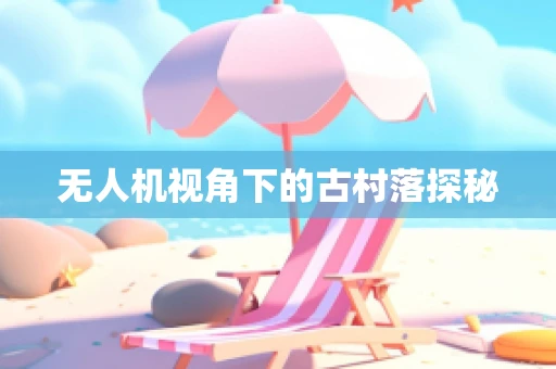 无人机视角下的古村落探秘