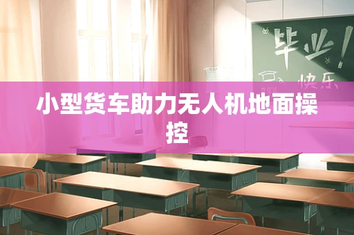 小型货车助力无人机地面操控