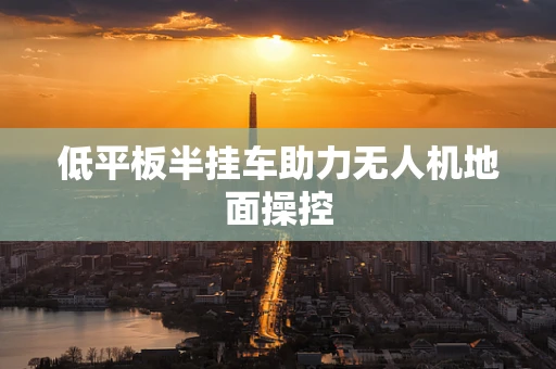 低平板半挂车助力无人机地面操控