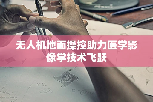 无人机地面操控助力医学影像学技术飞跃