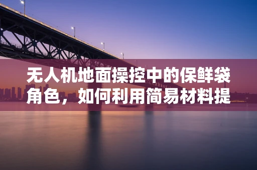 无人机地面操控中的保鲜袋角色，如何利用简易材料提升电池存储安全？