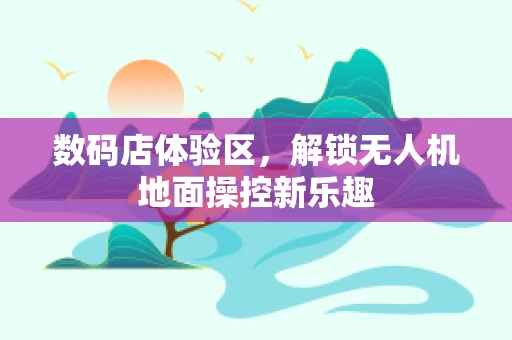 数码店体验区，解锁无人机地面操控新乐趣