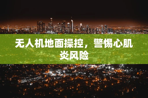 无人机地面操控，警惕心肌炎风险