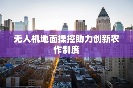 无人机地面操控助力创新农作制度