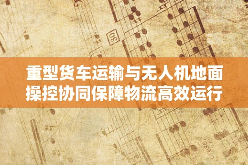 重型货车运输与无人机地面操控协同保障物流高效运行