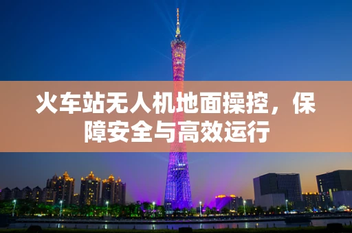 火车站无人机地面操控，保障安全与高效运行
