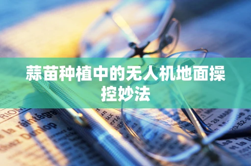 蒜苗种植中的无人机地面操控妙法