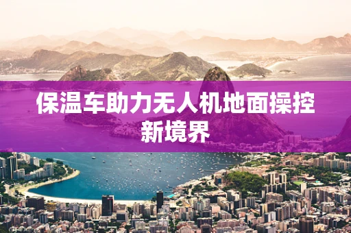 保温车助力无人机地面操控新境界