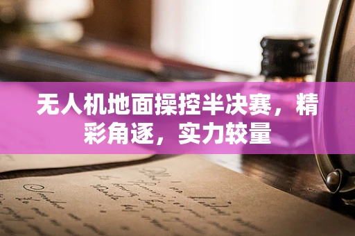 无人机地面操控半决赛，精彩角逐，实力较量
