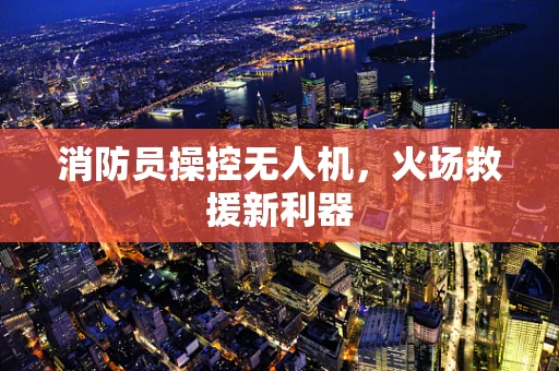 消防员操控无人机，火场救援新利器