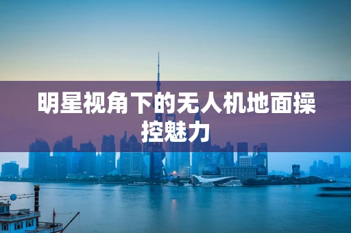 明星视角下的无人机地面操控魅力