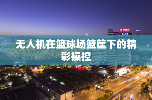 无人机在篮球场篮筐下的精彩操控