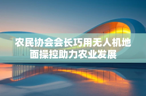 农民协会会长巧用无人机地面操控助力农业发展