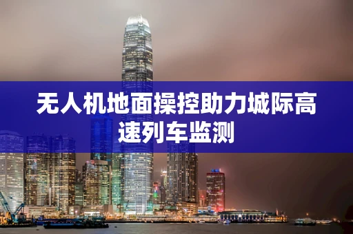 无人机地面操控助力城际高速列车监测