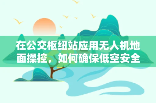 在公交枢纽站应用无人机地面操控，如何确保低空安全与高效监控？