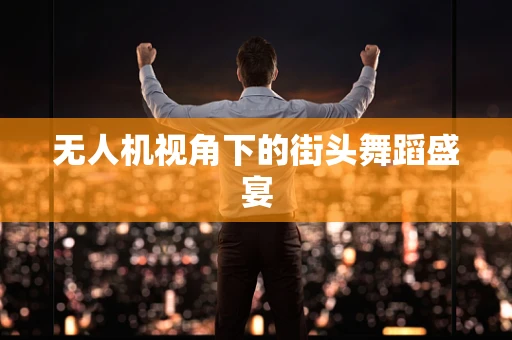 无人机视角下的街头舞蹈盛宴