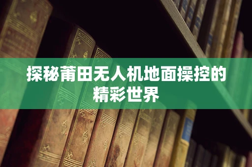探秘莆田无人机地面操控的精彩世界