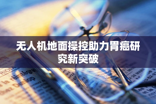 无人机地面操控助力胃癌研究新突破