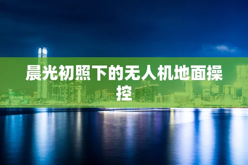 晨光初照下的无人机地面操控