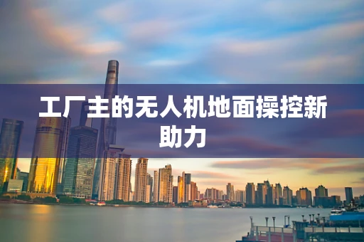 工厂主的无人机地面操控新助力