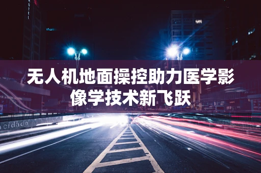 无人机地面操控助力医学影像学技术新飞跃