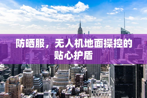 防晒服，无人机地面操控的贴心护盾