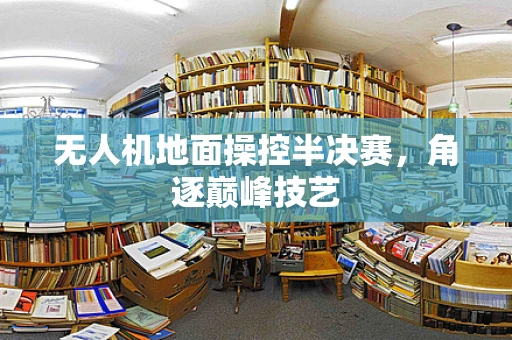 无人机地面操控半决赛，角逐巅峰技艺