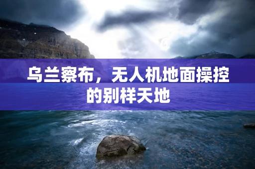 乌兰察布，无人机地面操控的别样天地