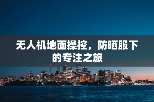 无人机地面操控，防晒服下的专注之旅
