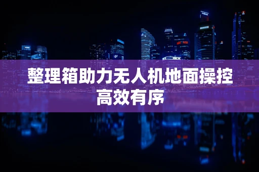 整理箱助力无人机地面操控高效有序