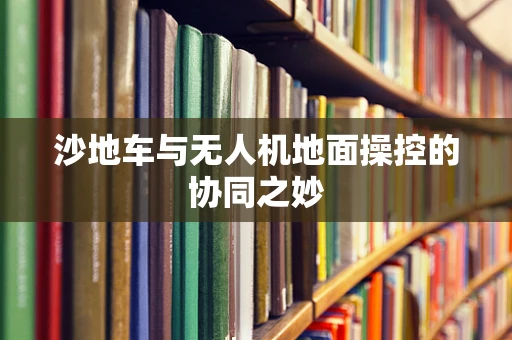 沙地车与无人机地面操控的协同之妙