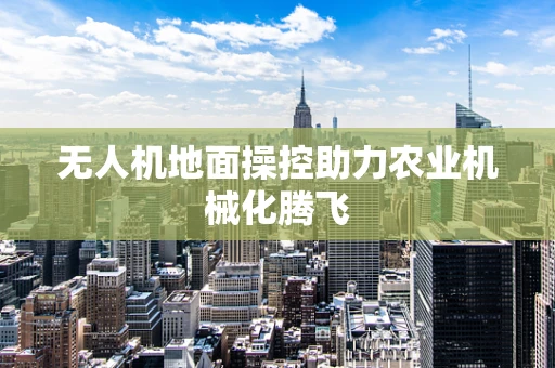 无人机地面操控助力农业机械化腾飞