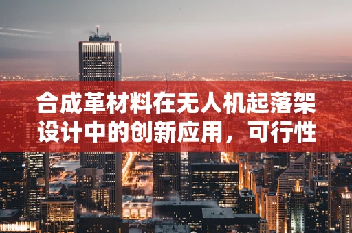 合成革材料在无人机起落架设计中的创新应用，可行性与挑战何在？