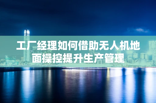 工厂经理如何借助无人机地面操控提升生产管理