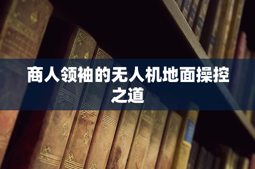 商人领袖的无人机地面操控之道