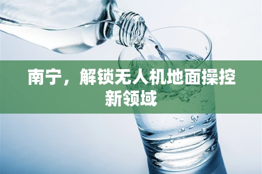 南宁，解锁无人机地面操控新领域