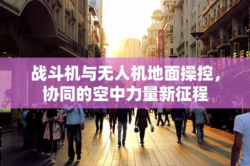 战斗机与无人机地面操控，协同的空中力量新征程