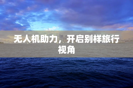 无人机助力，开启别样旅行视角