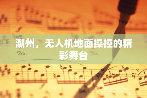潮州，无人机地面操控的精彩舞台