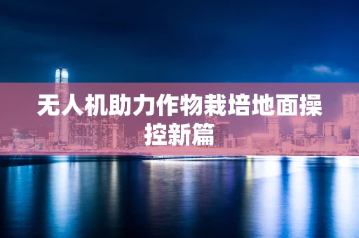 无人机助力作物栽培地面操控新篇