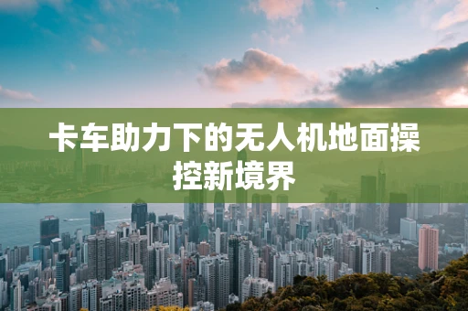 卡车助力下的无人机地面操控新境界