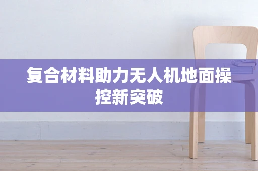 复合材料助力无人机地面操控新突破