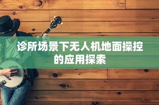 诊所场景下无人机地面操控的应用探索