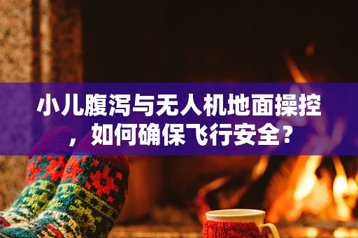 小儿腹泻与无人机地面操控，如何确保飞行安全？