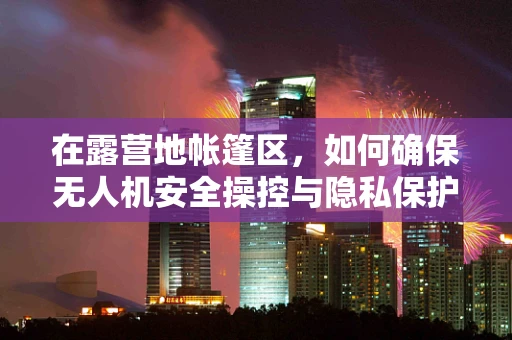 在露营地帐篷区，如何确保无人机安全操控与隐私保护？