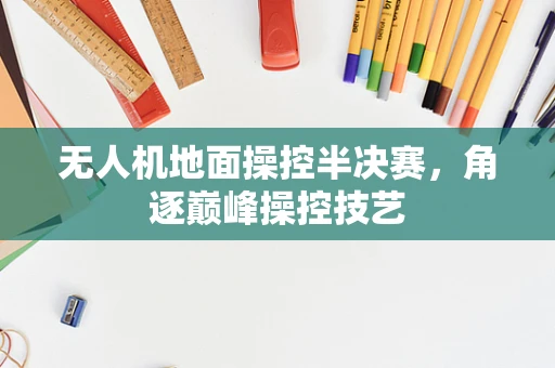 无人机地面操控半决赛，角逐巅峰操控技艺