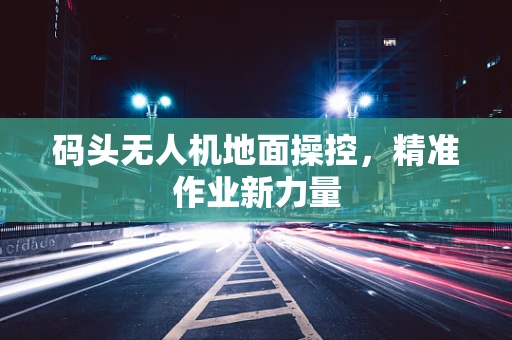 码头无人机地面操控，精准作业新力量