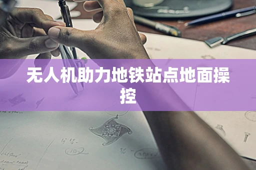无人机助力地铁站点地面操控