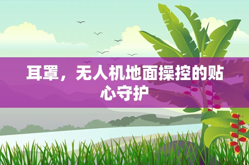 耳罩，无人机地面操控的贴心守护