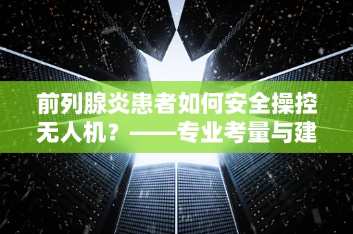 前列腺炎患者如何安全操控无人机？——专业考量与建议